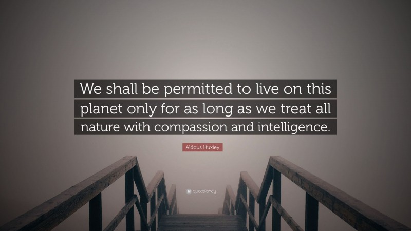 Aldous Huxley Quote: “We shall be permitted to live on this planet only for as long as we treat all nature with compassion and intelligence.”