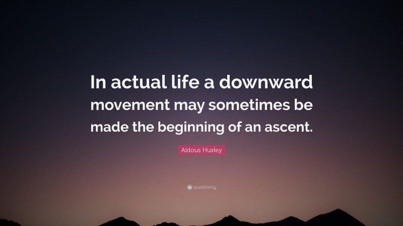 Aldous Huxley Quote: “In actual life a downward movement may sometimes be made the beginning of an ascent.”