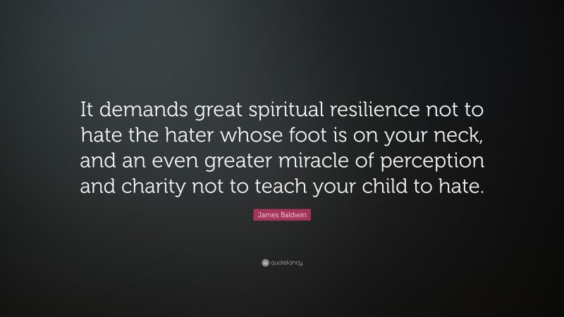 James Baldwin Quote: “It demands great spiritual resilience not to hate the hater whose foot is on your neck, and an even greater miracle of perception and charity not to teach your child to hate.”