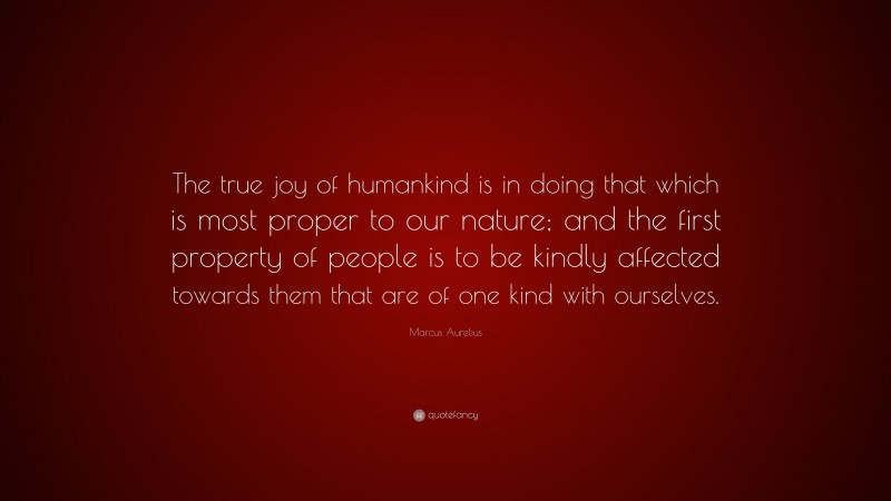 Marcus Aurelius Quote: “The true joy of humankind is in doing that which is most proper to our nature; and the first property of people is to be kindly affected towards them that are of one kind with ourselves.”