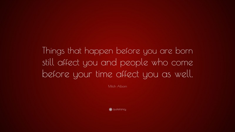 Mitch Albom Quote: “Things that happen before you are born still affect you and people who come before your time affect you as well.”