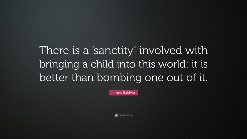 James Baldwin Quote: “There is a ‘sanctity’ involved with bringing a child into this world: it is better than bombing one out of it.”