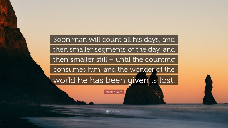 Mitch Albom Quote: “Soon man will count all his days, and then smaller segments of the day, and then smaller still – until the counting consumes him, and the wonder of the world he has been given is lost.”
