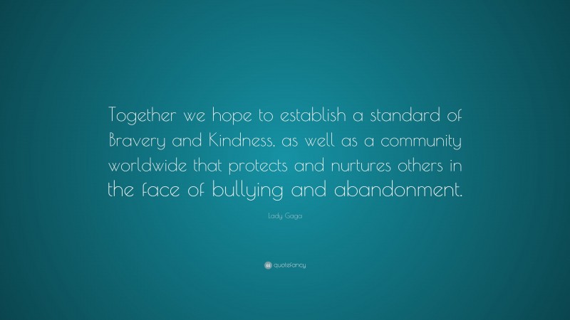 Lady Gaga Quote: “Together we hope to establish a standard of Bravery and Kindness, as well as a community worldwide that protects and nurtures others in the face of bullying and abandonment.”