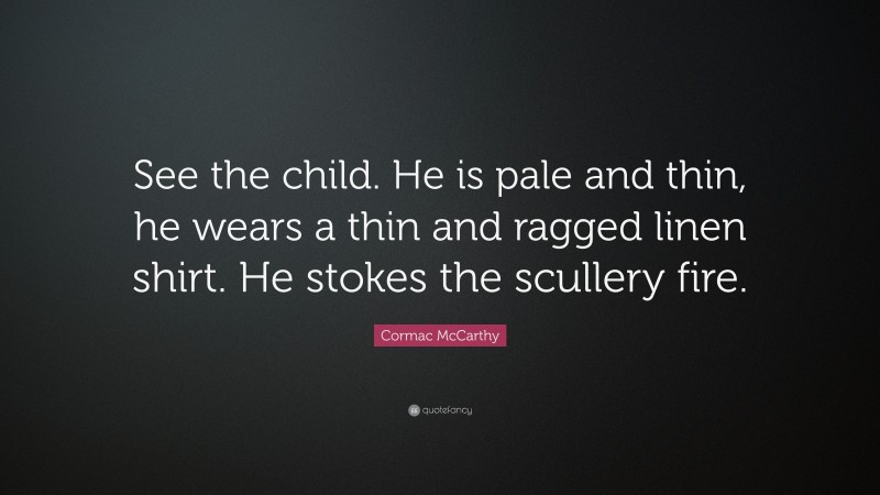 Cormac McCarthy Quote: “See the child. He is pale and thin, he wears a thin and ragged linen shirt. He stokes the scullery fire.”