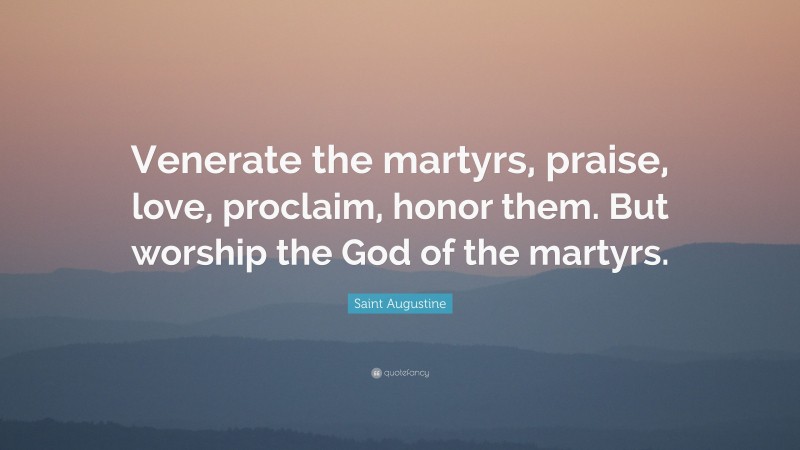 Saint Augustine Quote: “Venerate the martyrs, praise, love, proclaim, honor them. But worship the God of the martyrs.”