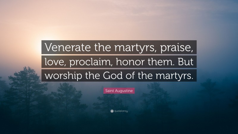 Saint Augustine Quote: “Venerate the martyrs, praise, love, proclaim, honor them. But worship the God of the martyrs.”