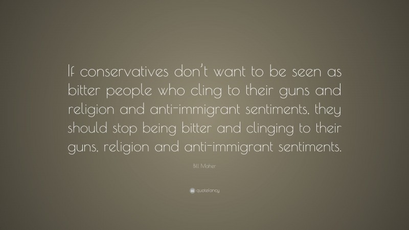 Bill Maher Quote: “If conservatives don’t want to be seen as bitter people who cling to their guns and religion and anti-immigrant sentiments, they should stop being bitter and clinging to their guns, religion and anti-immigrant sentiments.”