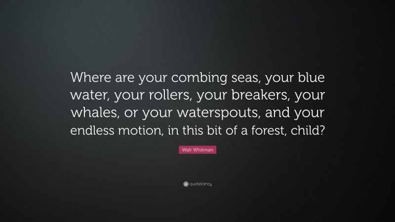 Walt Whitman Quote: “Where are your combing seas, your blue water, your rollers, your breakers, your whales, or your waterspouts, and your endless motion, in this bit of a forest, child?”