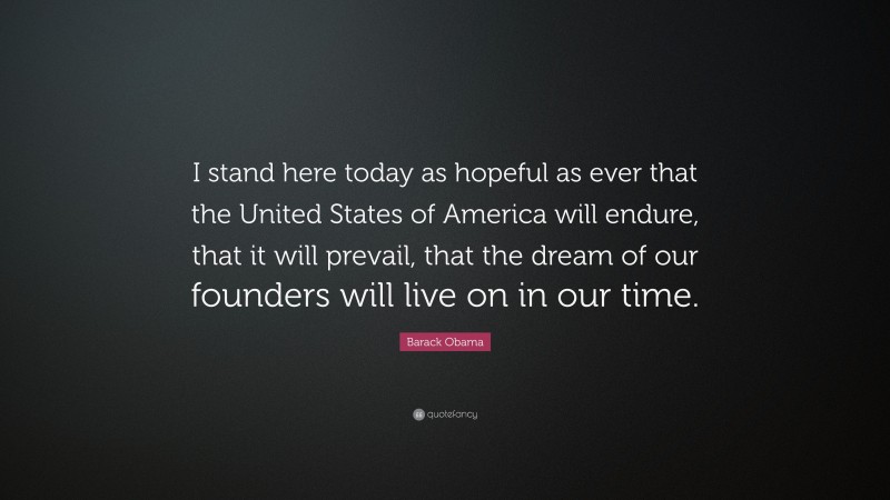 Barack Obama Quote: “I stand here today as hopeful as ever that the United States of America will endure, that it will prevail, that the dream of our founders will live on in our time.”