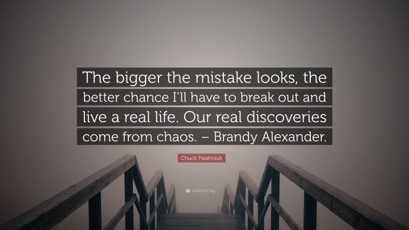 Chuck Palahniuk Quote: “The bigger the mistake looks, the better chance I’ll have to break out and live a real life. Our real discoveries come from chaos. – Brandy Alexander.”