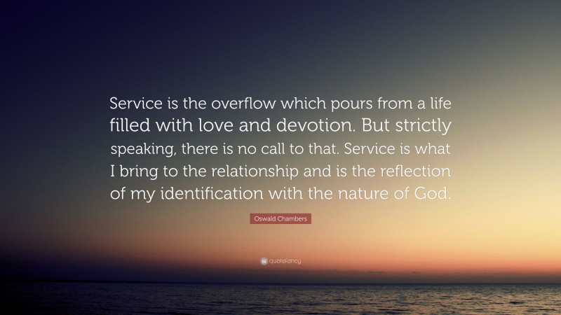 Oswald Chambers Quote: “Service is the overflow which pours from a life filled with love and devotion. But strictly speaking, there is no call to that. Service is what I bring to the relationship and is the reflection of my identification with the nature of God.”