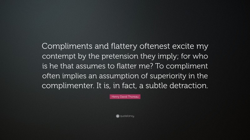Henry David Thoreau Quote: “Compliments and flattery oftenest excite my contempt by the pretension they imply; for who is he that assumes to flatter me? To compliment often implies an assumption of superiority in the complimenter. It is, in fact, a subtle detraction.”