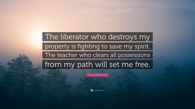 Chuck Palahniuk Quote: “The liberator who destroys my property is fighting to save my spirit. The teacher who clears all possessions from my path will set me free.”