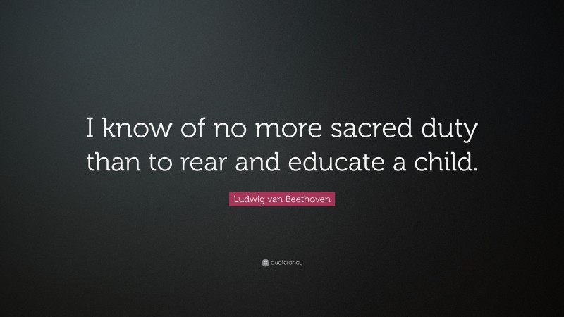 Ludwig van Beethoven Quote: “I know of no more sacred duty than to rear and educate a child.”