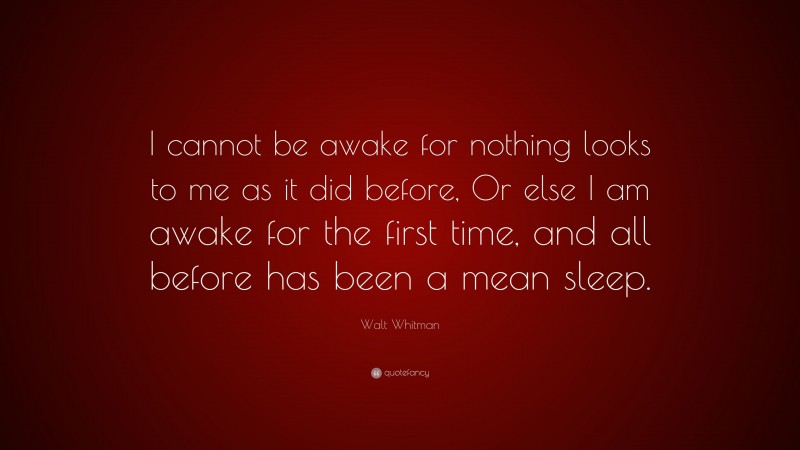 Walt Whitman Quote: “I cannot be awake for nothing looks to me as it did before, Or else I am awake for the first time, and all before has been a mean sleep.”
