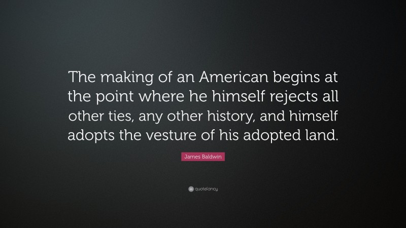 James Baldwin Quote: “The making of an American begins at the point where he himself rejects all other ties, any other history, and himself adopts the vesture of his adopted land.”