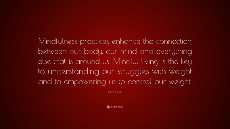 Nhat Hanh Quote: “Mindfulness practices enhance the connection between our body, our mind and everything else that is around us. Mindful living is the key to understanding our struggles with weight and to empowering us to control our weight.”