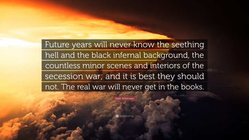 Walt Whitman Quote: “Future years will never know the seething hell and the black infernal background, the countless minor scenes and interiors of the secession war; and it is best they should not. The real war will never get in the books.”