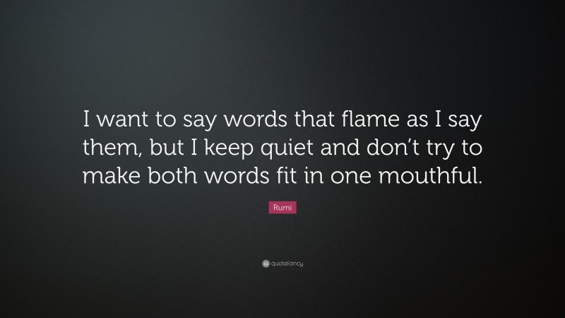 Rumi Quote: “I want to say words that flame as I say them, but I keep quiet and don’t try to make both words fit in one mouthful.”