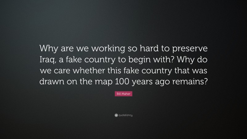 Bill Maher Quote: “Why are we working so hard to preserve Iraq, a fake country to begin with? Why do we care whether this fake country that was drawn on the map 100 years ago remains?”