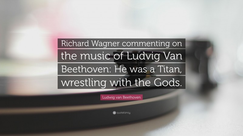 Ludwig van Beethoven Quote: “Richard Wagner commenting on the music of Ludvig Van Beethoven: He was a Titan, wrestling with the Gods.”