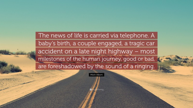 Mitch Albom Quote: “The news of life is carried via telephone. A baby’s birth, a couple engaged, a tragic car accident on a late night highway – most milestones of the human journey, good or bad, are foreshadowed by the sound of a ringing.”