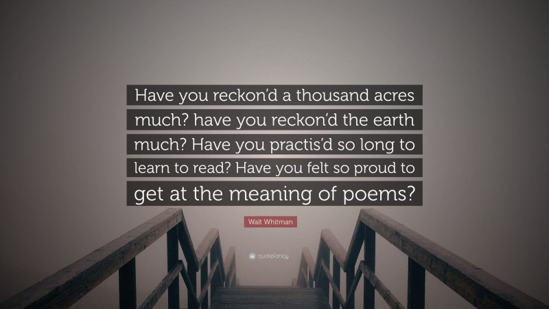 Walt Whitman Quote: “Have you reckon’d a thousand acres much? have you reckon’d the earth much? Have you practis’d so long to learn to read? Have you felt so proud to get at the meaning of poems?”