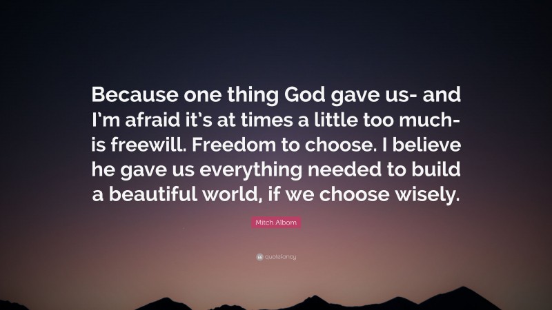 Mitch Albom Quote: “Because one thing God gave us- and I’m afraid it’s at times a little too much- is freewill. Freedom to choose. I believe he gave us everything needed to build a beautiful world, if we choose wisely.”