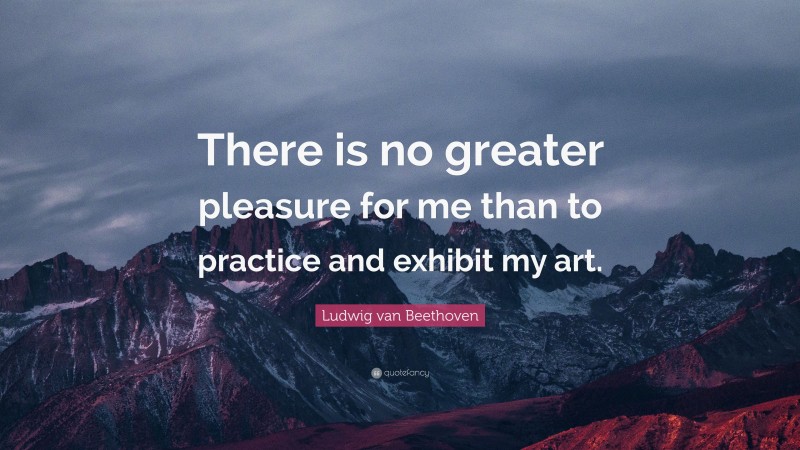 Ludwig van Beethoven Quote: “There is no greater pleasure for me than to practice and exhibit my art.”