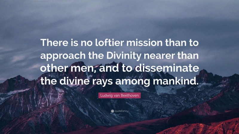 Ludwig van Beethoven Quote: “There is no loftier mission than to approach the Divinity nearer than other men, and to disseminate the divine rays among mankind.”