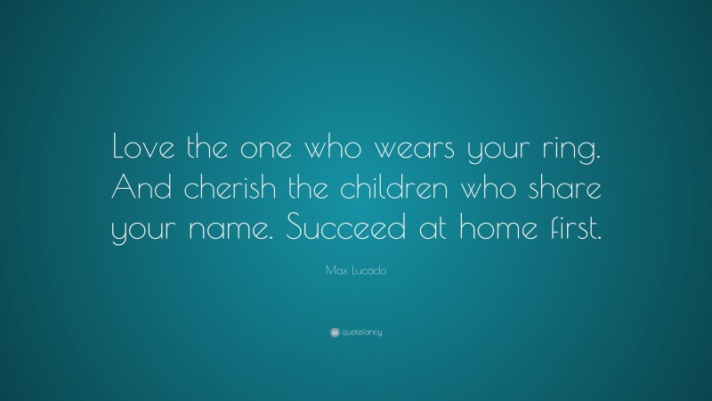 Max Lucado Quote: “Love the one who wears your ring. And cherish the children who share your name. Succeed at home first.”