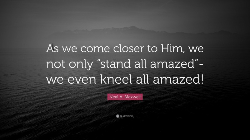 Neal A. Maxwell Quote: “As we come closer to Him, we not only “stand all amazed”-we even kneel all amazed!”
