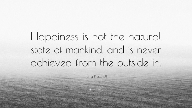 Terry Pratchett Quote: “Happiness is not the natural state of mankind, and is never achieved from the outside in.”