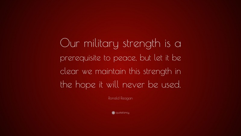 Ronald Reagan Quote: “Our military strength is a prerequisite to peace, but let it be clear we maintain this strength in the hope it will never be used.”