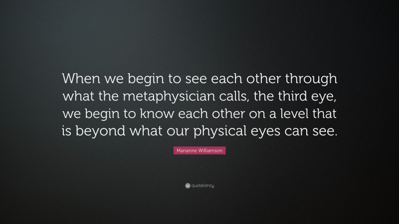 Marianne Williamson Quote: “When we begin to see each other through what the metaphysician calls, the third eye, we begin to know each other on a level that is beyond what our physical eyes can see.”