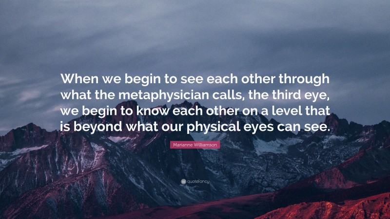 Marianne Williamson Quote: “When we begin to see each other through what the metaphysician calls, the third eye, we begin to know each other on a level that is beyond what our physical eyes can see.”