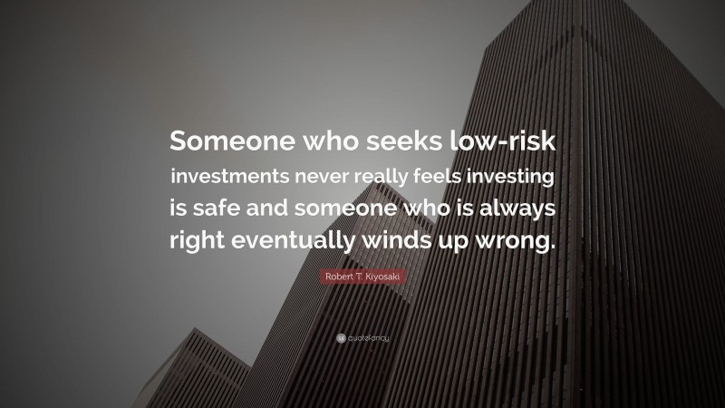 Robert T. Kiyosaki Quote: “Someone who seeks low-risk investments never really feels investing is safe and someone who is always right eventually winds up wrong.”