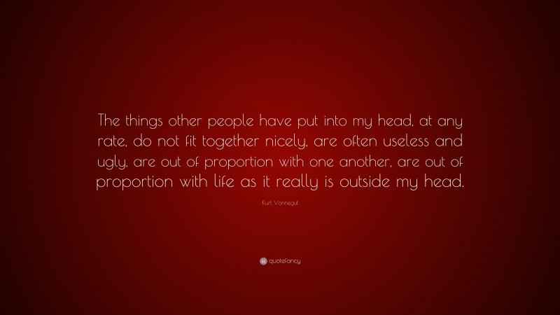 Kurt Vonnegut Quote: “The things other people have put into my head, at any rate, do not fit together nicely, are often useless and ugly, are out of proportion with one another, are out of proportion with life as it really is outside my head.”