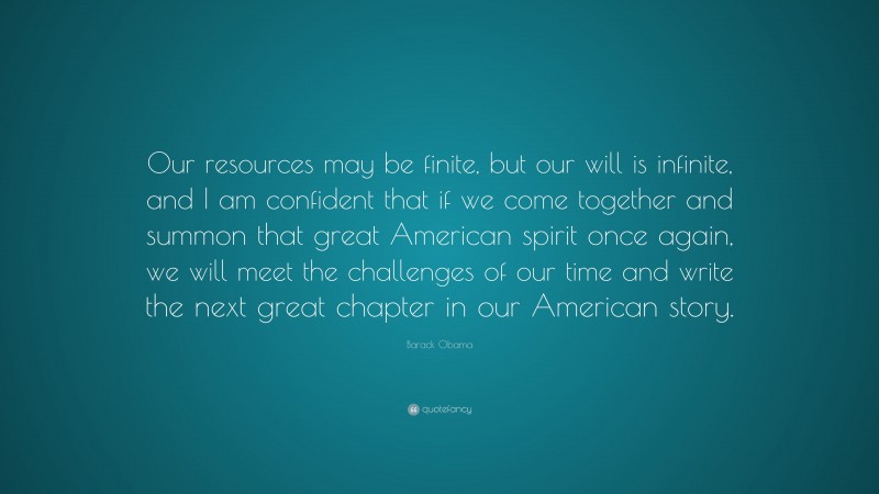 Barack Obama Quote: “Our resources may be finite, but our will is infinite, and I am confident that if we come together and summon that great American spirit once again, we will meet the challenges of our time and write the next great chapter in our American story.”