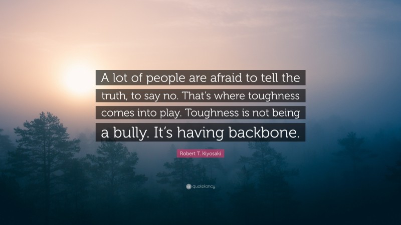 Robert T. Kiyosaki Quote: “A lot of people are afraid to tell the truth, to say no. That’s where toughness comes into play. Toughness is not being a bully. It’s having backbone.”