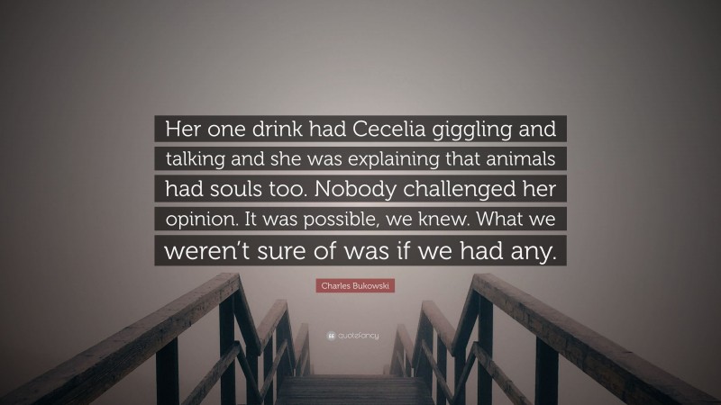 Charles Bukowski Quote: “Her one drink had Cecelia giggling and talking and she was explaining that animals had souls too. Nobody challenged her opinion. It was possible, we knew. What we weren’t sure of was if we had any.”