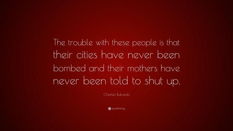 Charles Bukowski Quote: “The trouble with these people is that their cities have never been bombed and their mothers have never been told to shut up.”