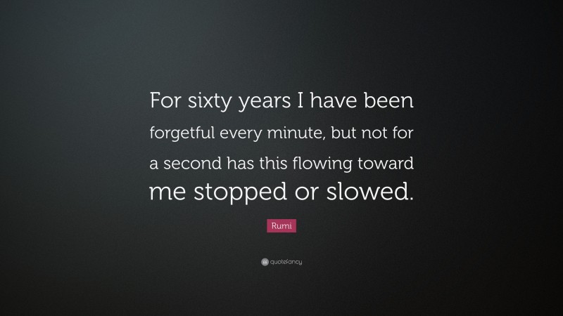 Rumi Quote: “For sixty years I have been forgetful every minute, but not for a second has this flowing toward me stopped or slowed.”