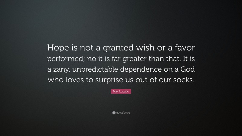 Max Lucado Quote: “Hope is not a granted wish or a favor performed; no it is far greater than that. It is a zany, unpredictable dependence on a God who loves to surprise us out of our socks.”