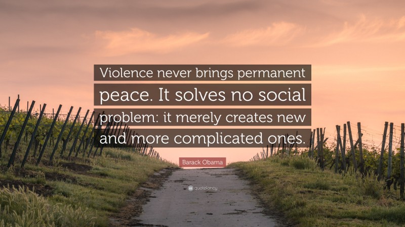 Barack Obama Quote: “Violence never brings permanent peace. It solves no social problem: it merely creates new and more complicated ones.”