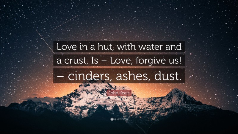 John Keats Quote: “Love in a hut, with water and a crust, Is – Love, forgive us! – cinders, ashes, dust.”