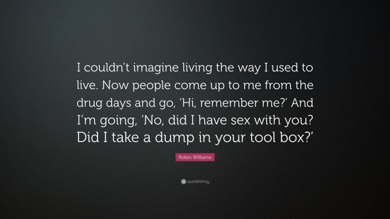 Robin Williams Quote: “I couldn’t imagine living the way I used to live. Now people come up to me from the drug days and go, ‘Hi, remember me?’ And I’m going, ‘No, did I have sex with you? Did I take a dump in your tool box?’”
