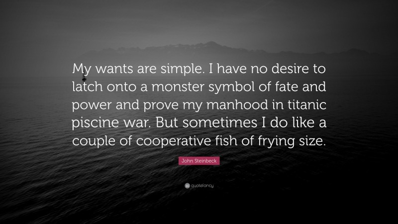 John Steinbeck Quote: “My wants are simple. I have no desire to latch onto a monster symbol of fate and power and prove my manhood in titanic piscine war. But sometimes I do like a couple of cooperative fish of frying size.”