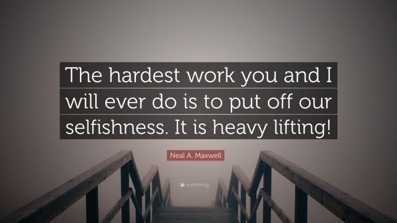 Neal A. Maxwell Quote: “The hardest work you and I will ever do is to put off our selfishness. It is heavy lifting!”